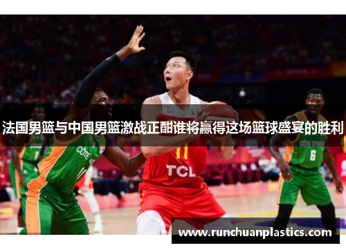 法国男篮与中国男篮激战正酣谁将赢得这场篮球盛宴的胜利