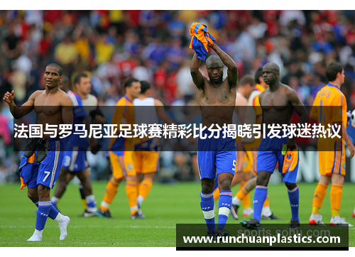 法国与罗马尼亚足球赛精彩比分揭晓引发球迷热议
