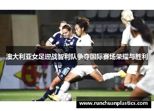 澳大利亚女足迎战智利队争夺国际赛场荣耀与胜利